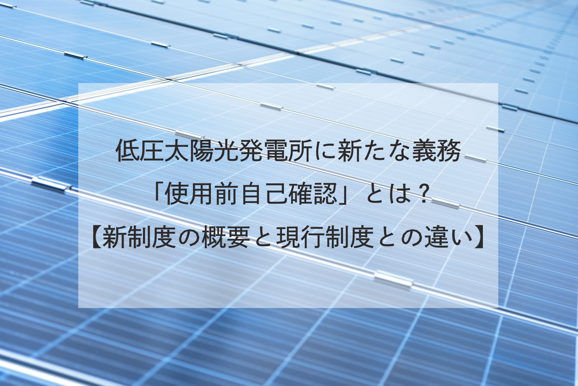 低圧太陽光発電所に新たな義務「使用前自己確認」とは？【新制度の概要と現行制度との違い】