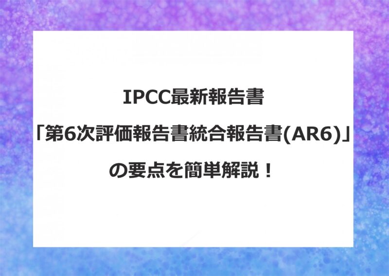 IPCCとは？「第6次評価報告書統合報告書(AR6)」の要点解説！最新の地球温暖化状況を知ろう